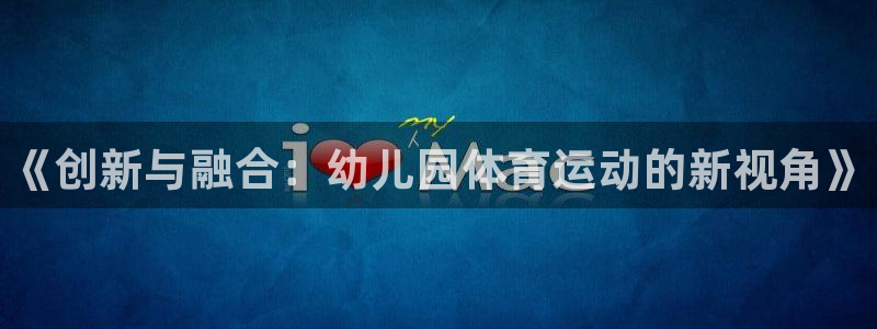 JJB竞技宝官网下载招商电话是多少：《创新与融合：幼